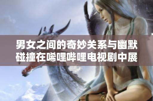 男女之间的奇妙关系与幽默碰撞在唏哩哔哩电视剧中展现