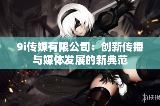 9i传媒有限公司：创新传播与媒体发展的新典范