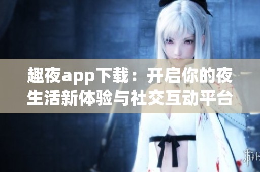 趣夜app下载：开启你的夜生活新体验与社交互动平台