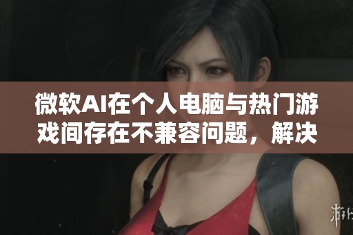 微软AI在个人电脑与热门游戏间存在不兼容问题，解决方案仍待时日