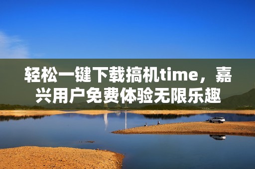 轻松一键下载搞机time，嘉兴用户免费体验无限乐趣