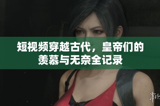短视频穿越古代，皇帝们的羡慕与无奈全记录