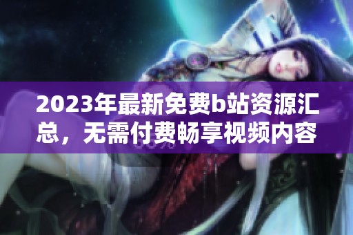 2023年最新免费b站资源汇总，无需付费畅享视频内容