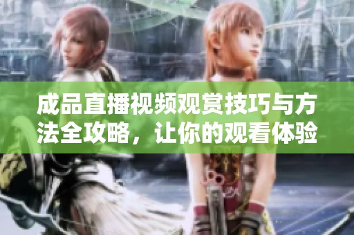 成品直播视频观赏技巧与方法全攻略，让你的观看体验更精彩