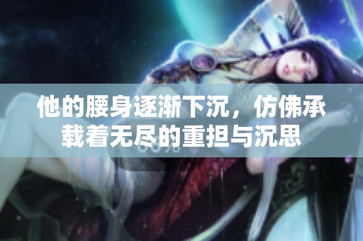 他的腰身逐渐下沉，仿佛承载着无尽的重担与沉思
