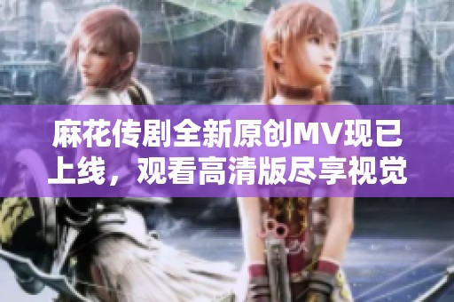 麻花传剧全新原创MV现已上线，观看高清版尽享视觉盛宴