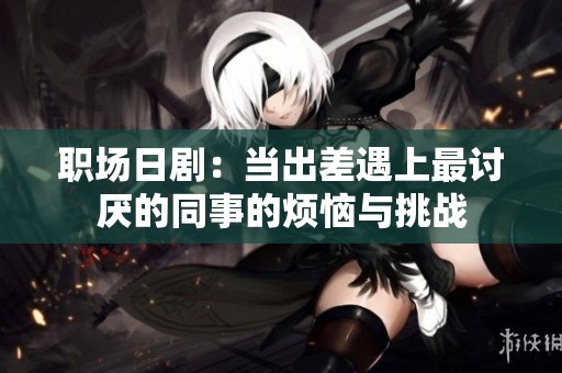 职场日剧：当出差遇上最讨厌的同事的烦恼与挑战