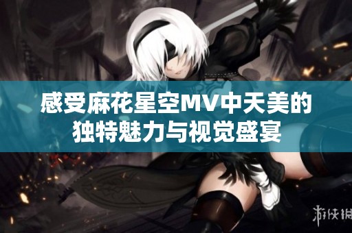 感受麻花星空MV中天美的独特魅力与视觉盛宴