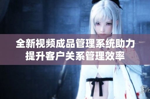 全新视频成品管理系统助力提升客户关系管理效率