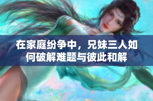 在家庭纷争中，兄妹三人如何破解难题与彼此和解