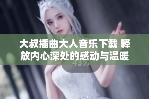 大叔插曲大人音乐下载 释放内心深处的感动与温暖