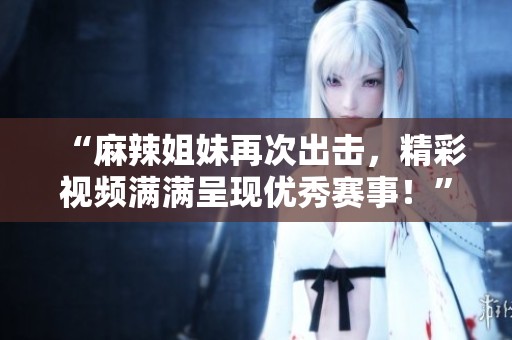 “麻辣姐妹再次出击，精彩视频满满呈现优秀赛事！”