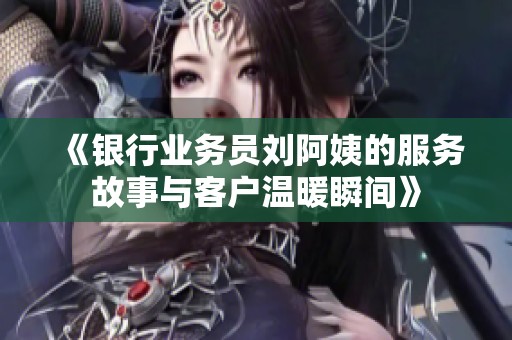 《银行业务员刘阿姨的服务故事与客户温暖瞬间》