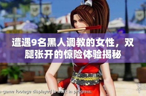 遭遇9名黑人调教的女性，双腿张开的惊险体验揭秘