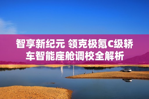 智享新纪元 领克极氪C级轿车智能座舱调校全解析