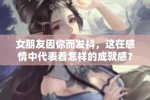 女朋友因你而发抖，这在感情中代表着怎样的成就感？
