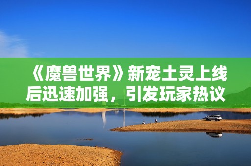 《魔兽世界》新宠土灵上线后迅速加强，引发玩家热议与期待