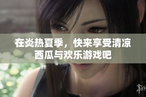 在炎热夏季，快来享受清凉西瓜与欢乐游戏吧