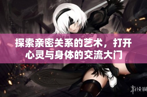 探索亲密关系的艺术，打开心灵与身体的交流大门