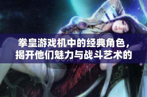 拳皇游戏机中的经典角色，揭开他们魅力与战斗艺术的秘密