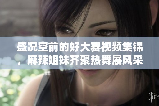 盛况空前的好大赛视频集锦，麻辣姐妹齐聚热舞展风采