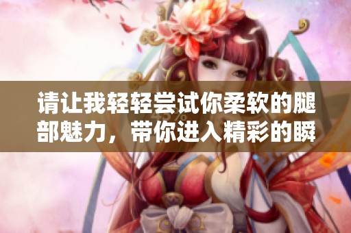 请让我轻轻尝试你柔软的腿部魅力，带你进入精彩的瞬间