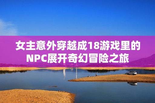 女主意外穿越成18游戏里的NPC展开奇幻冒险之旅