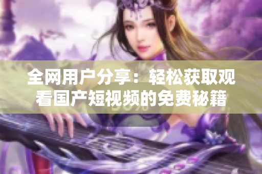全网用户分享：轻松获取观看国产短视频的免费秘籍