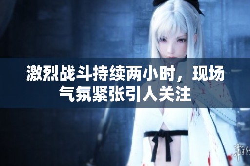 激烈战斗持续两小时，现场气氛紧张引人关注