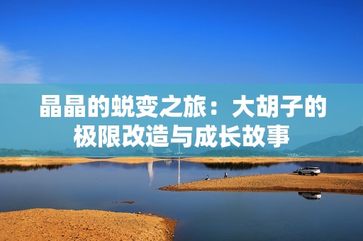 晶晶的蜕变之旅：大胡子的极限改造与成长故事