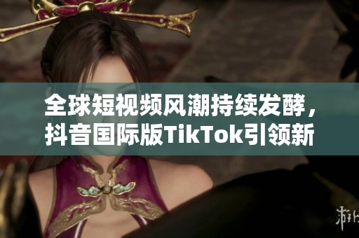 全球短视频风潮持续发酵，抖音国际版TikTok引领新趋势