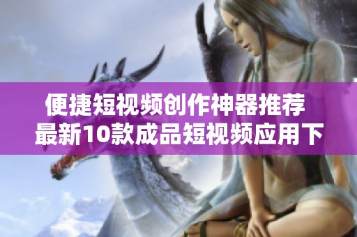便捷短视频创作神器推荐 最新10款成品短视频应用下载指南