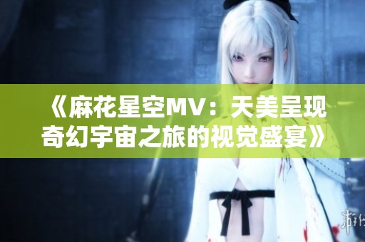 《麻花星空MV：天美呈现奇幻宇宙之旅的视觉盛宴》