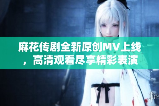 麻花传剧全新原创MV上线，高清观看尽享精彩表演