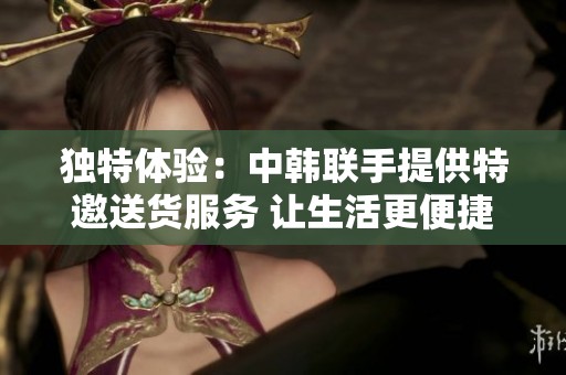 独特体验：中韩联手提供特邀送货服务 让生活更便捷