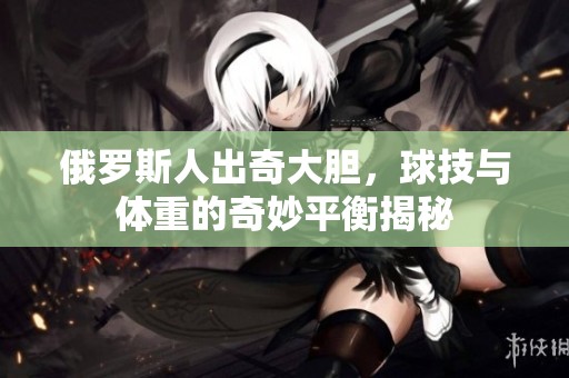 俄罗斯人出奇大胆，球技与体重的奇妙平衡揭秘