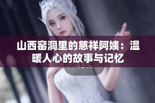 山西窑洞里的慈祥阿姨：温暖人心的故事与记忆