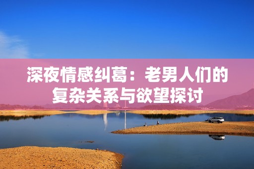 深夜情感纠葛：老男人们的复杂关系与欲望探讨