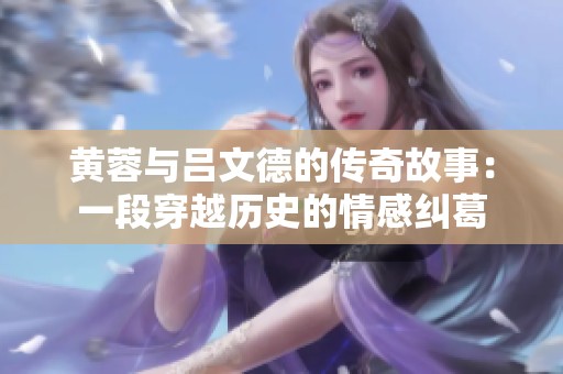 黄蓉与吕文德的传奇故事：一段穿越历史的情感纠葛