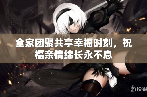 全家团聚共享幸福时刻，祝福亲情绵长永不息