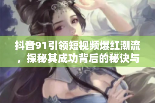 抖音91引领短视频爆红潮流，探秘其成功背后的秘诀与魅力