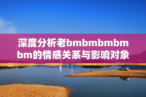 深度分析老bmbmbmbmbm的情感关系与影响对象