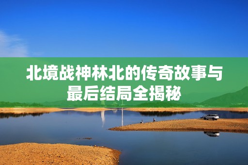 北境战神林北的传奇故事与最后结局全揭秘