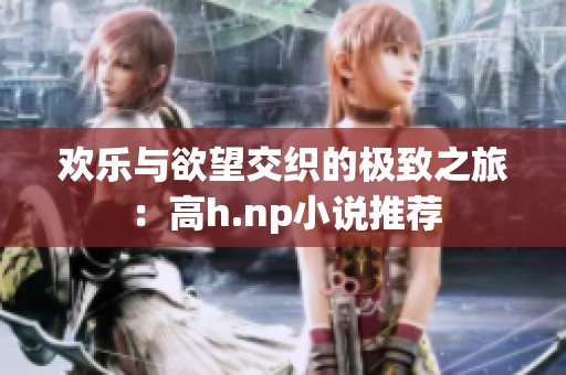 欢乐与欲望交织的极致之旅：高h.np小说推荐