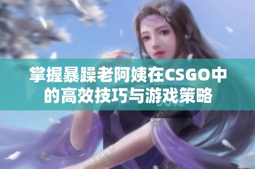 掌握暴躁老阿姨在CSGO中的高效技巧与游戏策略