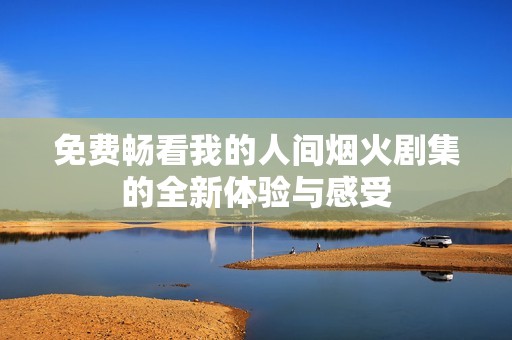 免费畅看我的人间烟火剧集的全新体验与感受