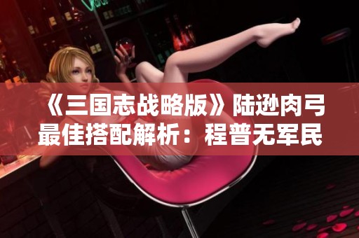 《三国志战略版》陆逊肉弓最佳搭配解析：程普无军民的极致应用