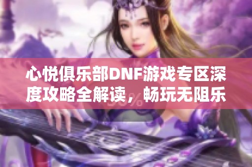 心悦俱乐部DNF游戏专区深度攻略全解读，畅玩无阻乐趣无限