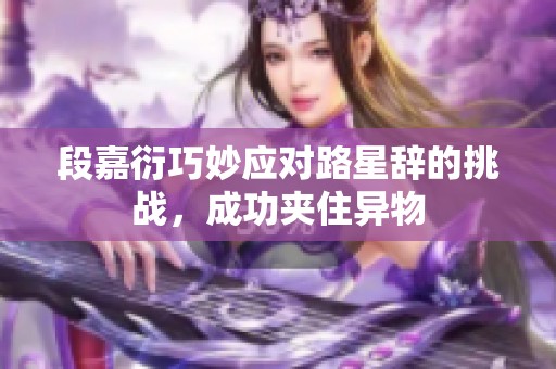 段嘉衍巧妙应对路星辞的挑战，成功夹住异物