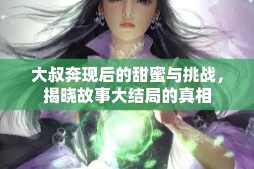 大叔奔现后的甜蜜与挑战，揭晓故事大结局的真相